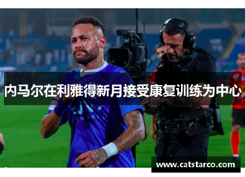 内马尔在利雅得新月接受康复训练为中心 内马尔在利雅得新月接受康复训练为中心