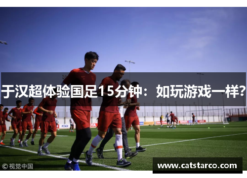 于汉超体验国足15分钟:如玩游戏一样? 于汉超体验国足15分钟:如玩游戏一样?