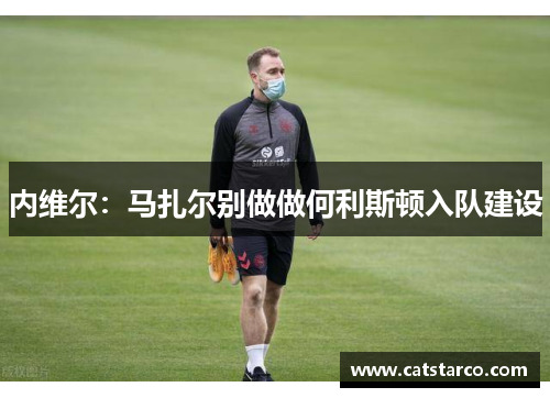 内维尔:马扎尔别做做何利斯顿入队建设 内维尔:马扎尔别做做何利斯顿入队建设