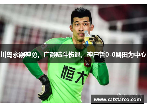 川岛永嗣神勇，广濑陆斗伤退，神户暂0-0磐田为中心